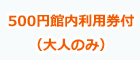 500円館内利用券付(大人のみ)