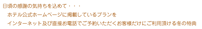 日頃の感謝の気持ちを込めて・・・ホテル公式ホームページに掲載しているプランをインターネット及び直接お電話でご予約いただくお客様だけにご利用頂ける冬の特典