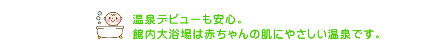 温泉デビューも安心。館内大浴場は赤ちゃんの肌にやさしい温泉です。