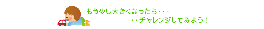 もう少し大きくなったら・・・チャレンジしてみよう！