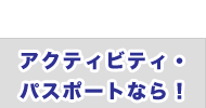 アクティビティ・パスポートなら！