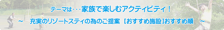 テーマは・・・家族で楽しむアクティビティ！～充実のリゾートスティの為のご提案【おすすめ施設】おすすめ順～