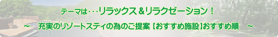 テーマは・・・リラックス＆リラクゼーション！～充実のリゾートスティの為のご提案【おすすめ施設】おすすめ順～