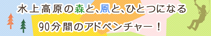 水上高原の森と、風と、ひとつになる　90分間のアドベンチャー！